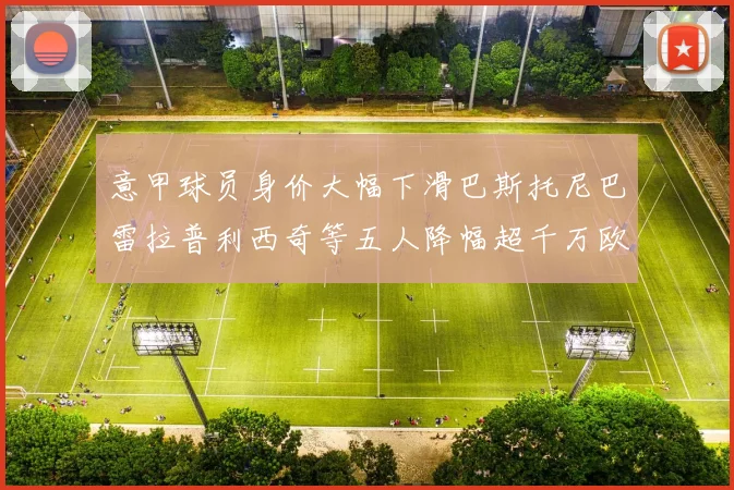 意甲球员身价大幅下滑巴斯托尼巴雷拉普利西奇等五人降幅超千万欧元
