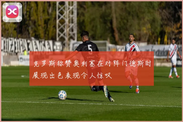 克罗斯称赞奥利塞在对阵门德斯时展现出色表现令人惊叹