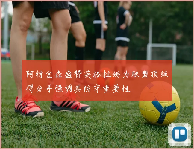 阿特金森盛赞英格拉姆为联盟顶级得分手强调其防守重要性