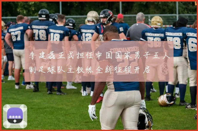 李建磊正式担任中国国家男子五人制足球队主教练全新征程开启