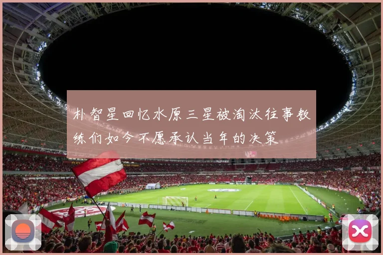 朴智星回忆水原三星被淘汰往事教练们如今不愿承认当年的决策