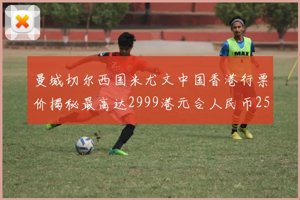 曼城切尔西国米尤文中国香港行票价揭秘最高达2999港元合人民币2598元