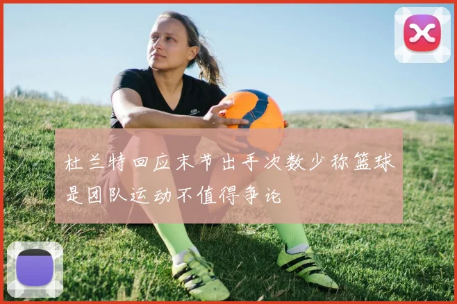 杜兰特回应末节出手次数少称篮球是团队运动不值得争论