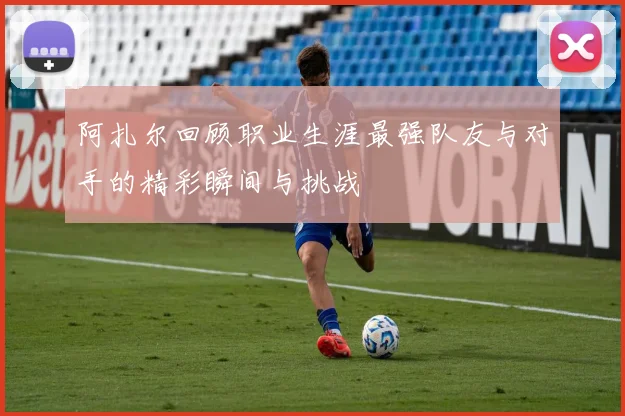 阿扎尔回顾职业生涯最强队友与对手的精彩瞬间与挑战