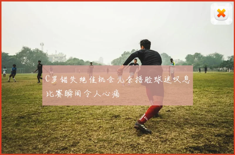 C罗错失绝佳机会无奈捂脸球迷叹息比赛瞬间令人心痛