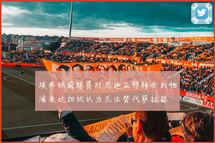 埃弗顿前球员对恩迪亚耶转会利物浦表达担忧认为无法替代萨拉赫