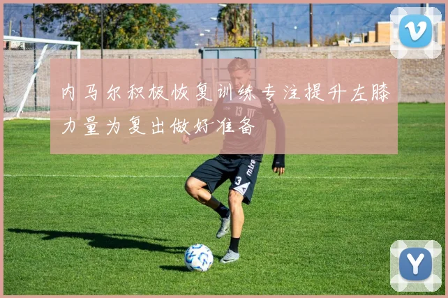 内马尔积极恢复训练专注提升左膝力量为复出做好准备