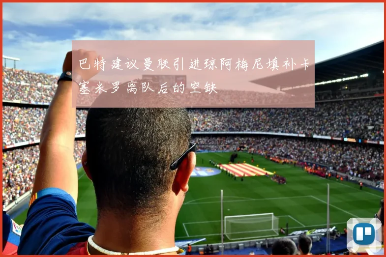 巴特建议曼联引进琼阿梅尼填补卡塞米罗离队后的空缺