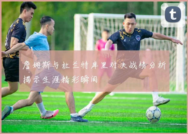 詹姆斯与杜兰特库里对决战绩分析揭示生涯精彩瞬间