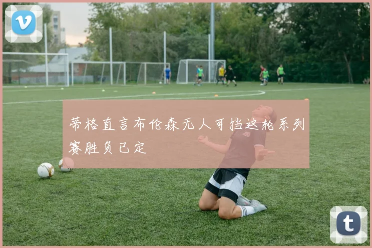 蒂格直言布伦森无人可挡这轮系列赛胜负已定