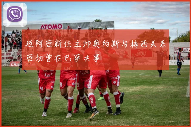迈阿密新任主帅奥约斯与梅西关系密切曾在巴萨共事