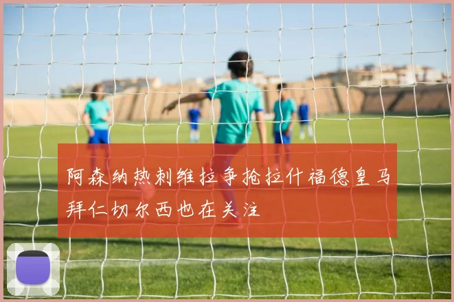 阿森纳热刺维拉争抢拉什福德皇马拜仁切尔西也在关注