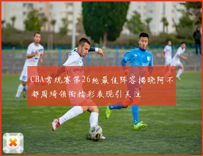 CBA常规赛第26轮最佳阵容揭晓阿不都周琦领衔精彩表现引关注
