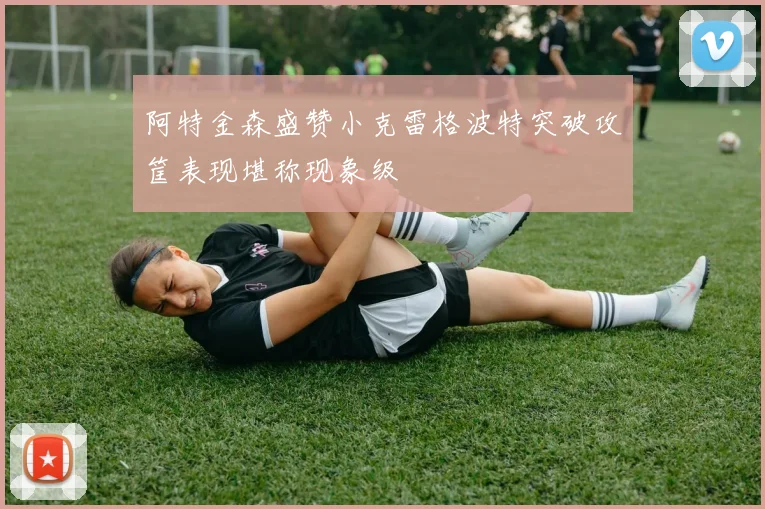 阿特金森盛赞小克雷格波特突破攻筐表现堪称现象级